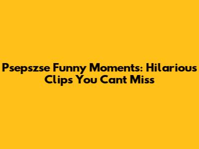 Psepszse Funny Moments: Hilarious Clips You Can't Miss