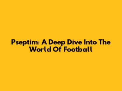 Pseptim: A Deep Dive Into The World Of Football