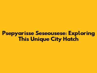 Psepyarisse Seseousese: Exploring This Unique City Hatch