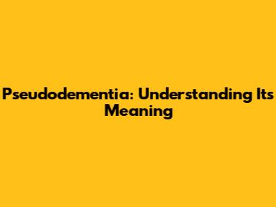 Pseudodementia: Understanding Its Meaning
