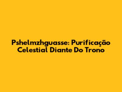 Pshelmzhguasse: Purificação Celestial Diante Do Trono