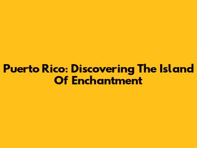 Puerto Rico: Discovering The Island Of Enchantment