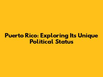 Puerto Rico: Exploring Its Unique Political Status