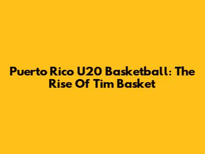 Puerto Rico U20 Basketball: The Rise Of Tim Basket