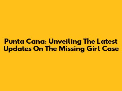 Punta Cana: Unveiling The Latest Updates On The Missing Girl Case