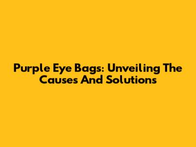 Purple Eye Bags: Unveiling The Causes And Solutions