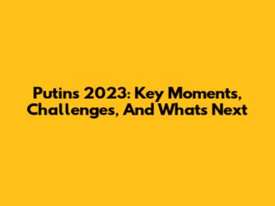 Putin's 2023: Key Moments, Challenges, And What's Next