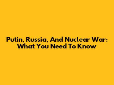 Putin, Russia, And Nuclear War: What You Need To Know