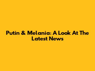 Putin & Melania: A Look At The Latest News