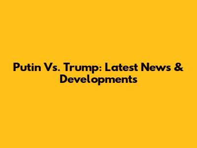 Putin Vs. Trump: Latest News & Developments