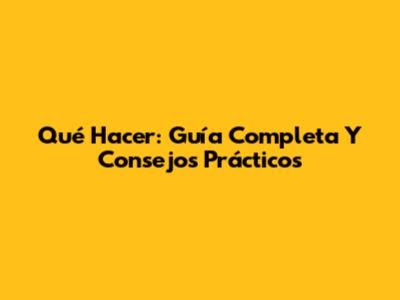 Qué Hacer: Guía Completa Y Consejos Prácticos