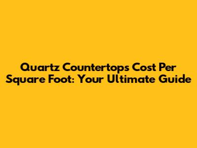 Quartz Countertops Cost Per Square Foot: Your Ultimate Guide