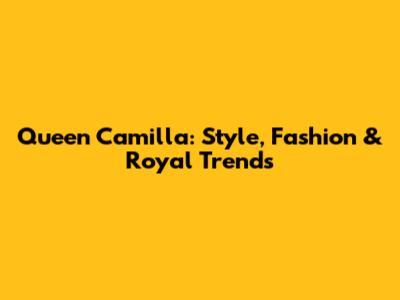 Queen Camilla: Style, Fashion & Royal Trends