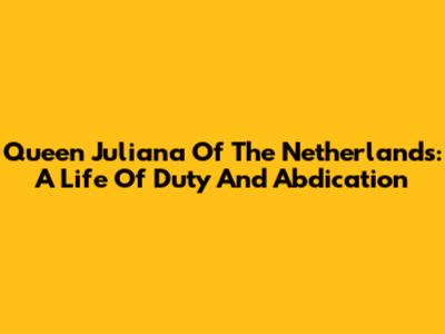 Queen Juliana Of The Netherlands: A Life Of Duty And Abdication