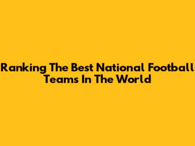 Ranking The Best National Football Teams In The World