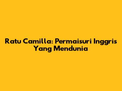 Ratu Camilla: Permaisuri Inggris Yang Mendunia
