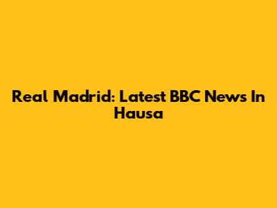 Real Madrid: Latest BBC News In Hausa