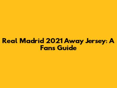 Real Madrid 2021 Away Jersey: A Fan's Guide