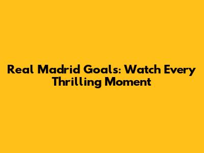 Real Madrid Goals: Watch Every Thrilling Moment