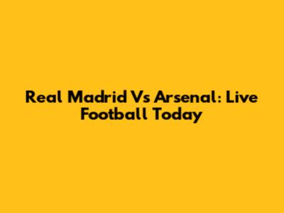 Real Madrid Vs Arsenal: Live Football Today
