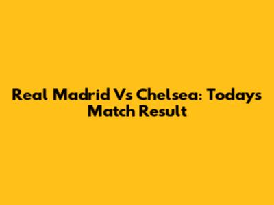 Real Madrid Vs Chelsea: Today's Match Result