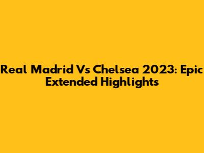 Real Madrid Vs Chelsea 2023: Epic Extended Highlights