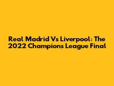 Real Madrid Vs Liverpool: The 2022 Champions League Final