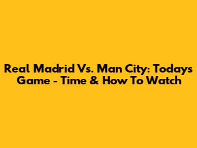 Real Madrid Vs. Man City: Today's Game - Time & How To Watch