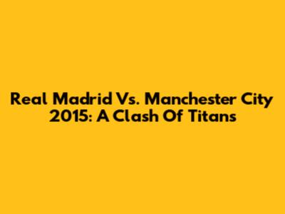 Real Madrid Vs. Manchester City 2015: A Clash Of Titans