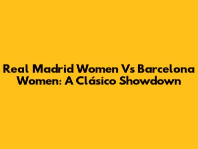 Real Madrid Women Vs Barcelona Women: A Clásico Showdown
