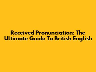 Received Pronunciation: The Ultimate Guide To British English