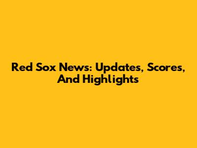 Red Sox News: Updates, Scores, And Highlights