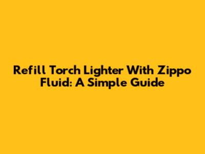 Refill Torch Lighter With Zippo Fluid: A Simple Guide