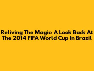 Reliving The Magic: A Look Back At The 2014 FIFA World Cup In Brazil