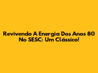 Revivendo A Energia Dos Anos 80 No SESC: Um Clássico!