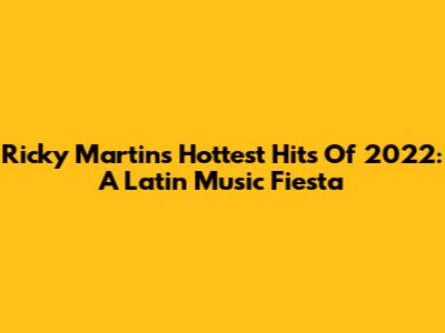 Ricky Martin's Hottest Hits Of 2022: A Latin Music Fiesta