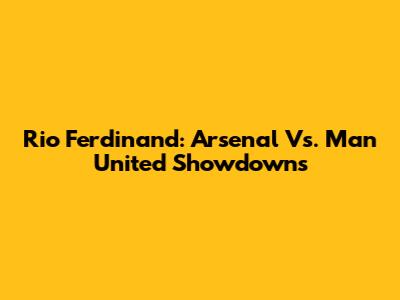 Rio Ferdinand: Arsenal Vs. Man United Showdowns