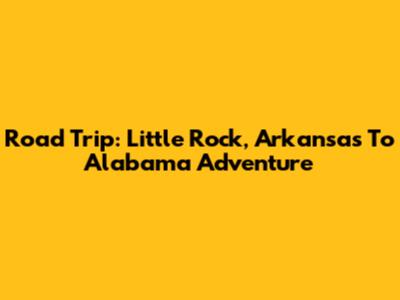 Road Trip: Little Rock, Arkansas To Alabama Adventure