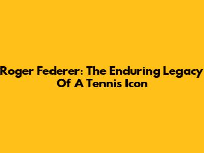 Roger Federer: The Enduring Legacy Of A Tennis Icon