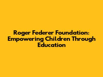 Roger Federer Foundation: Empowering Children Through Education