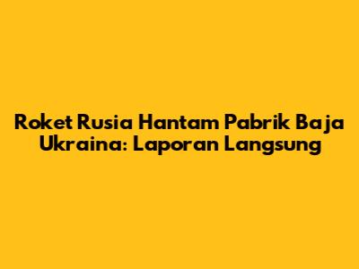 Roket Rusia Hantam Pabrik Baja Ukraina: Laporan Langsung