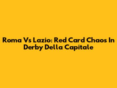 Roma Vs Lazio: Red Card Chaos In Derby Della Capitale