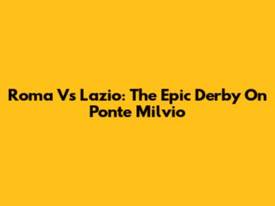 Roma Vs Lazio: The Epic Derby On Ponte Milvio