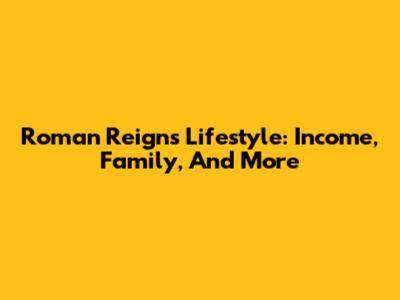 Roman Reigns Lifestyle: Income, Family, And More
