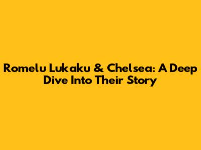 Romelu Lukaku & Chelsea: A Deep Dive Into Their Story