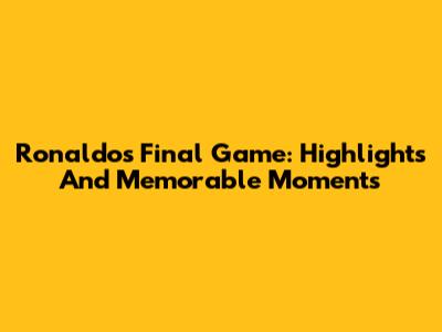 Ronaldo's Final Game: Highlights And Memorable Moments