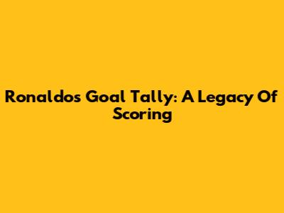 Ronaldo's Goal Tally: A Legacy Of Scoring