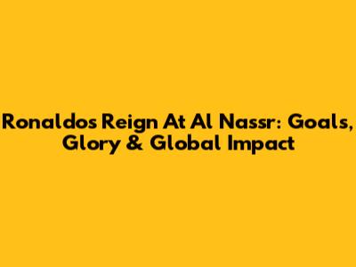 Ronaldo's Reign At Al Nassr: Goals, Glory & Global Impact