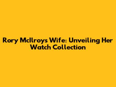Rory McIlroy's Wife: Unveiling Her Watch Collection