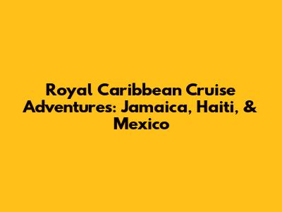 Royal Caribbean Cruise Adventures: Jamaica, Haiti, & Mexico